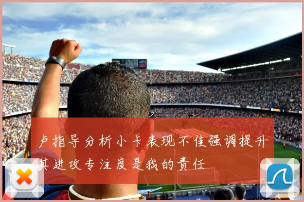卢指导分析小卡表现不佳强调提升其进攻专注度是我的责任