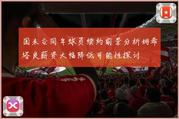 国米合同年球员续约前景分析姆希塔良薪资大幅降低可能性探讨