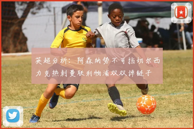 英超分析：阿森纳势不可挡切尔西力克热刺曼联利物浦双双掉链子