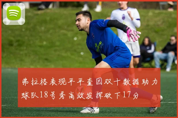 弗拉格表现平平奎因双十数据助力球队18号秀高效发挥砍下17分