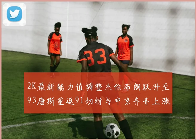 2K最新能力值调整杰伦布朗跃升至93唐斯重返91切特与申京齐齐上涨状元提升3分