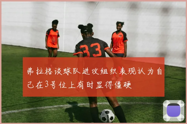 弗拉格谈球队进攻组织表现认为自己在3号位上有时显得僵硬