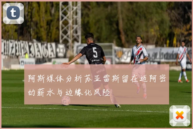 阿斯媒体分析苏亚雷斯留在迈阿密的薪水与边缘化风险