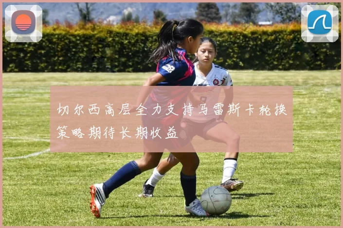 切尔西高层全力支持马雷斯卡轮换策略期待长期收益