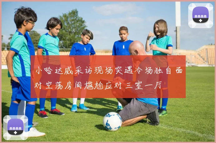 小哈达威采访现场突遇冷场独自面对空荡房间尴尬应对三室一厅