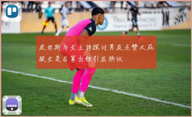 皮尔斯与女主持探讨男友点赞大屁股女是否算出轨引发热议