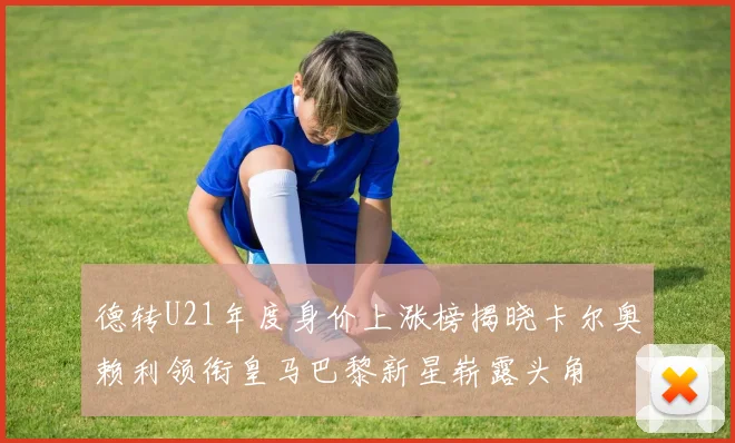 德转U21年度身价上涨榜揭晓卡尔奥赖利领衔皇马巴黎新星崭露头角