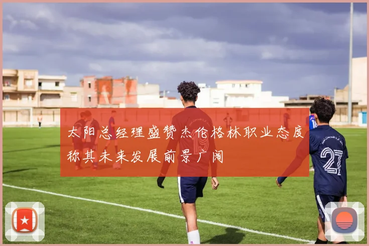 太阳总经理盛赞杰伦格林职业态度称其未来发展前景广阔