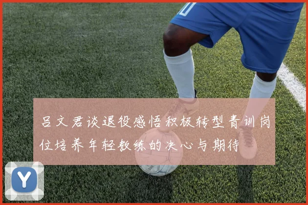 吕文君谈退役感悟积极转型青训岗位培养年轻教练的决心与期待