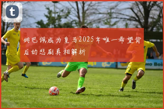 姆巴佩成为皇马2025年唯一希望背后的悲剧真相解析