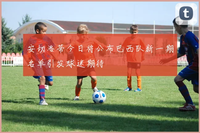 安切洛蒂今日将公布巴西队新一期名单引发球迷期待