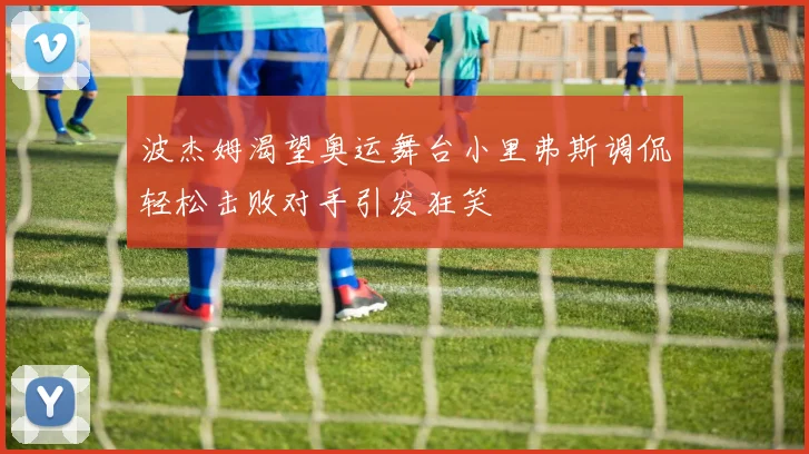 波杰姆渴望奥运舞台小里弗斯调侃轻松击败对手引发狂笑