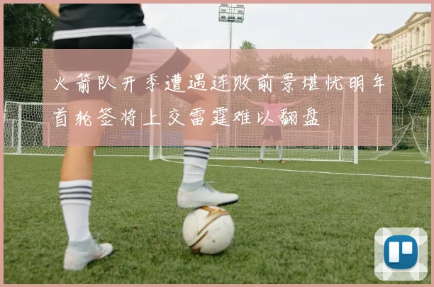 火箭队开季遭遇连败前景堪忧明年首轮签将上交雷霆难以翻盘