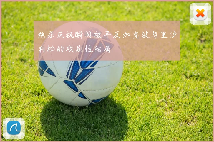 绝杀庆祝瞬间被平反加克波与里沙利松的戏剧性结局