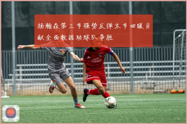 杨瀚森第三节强势反弹末节回暖贡献全面数据助球队争胜