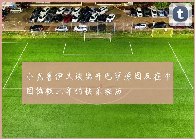 小克鲁伊夫谈离开巴萨原因及在中国执教三年的快乐经历