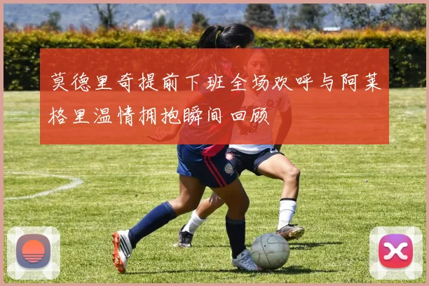 莫德里奇提前下班全场欢呼与阿莱格里温情拥抱瞬间回顾